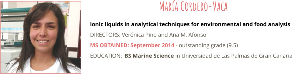Ionic liquids in analytical techniques for environmental and food analysis DIRECTORS: Verónica Pino and Ana M. Afonso MS OBTAINED: September 2014 - outstanding grade (9.5) EDUCATION:	BS Marine Science in Universidad de Las Palmas de Gran Canaria  María Cordero-Vaca