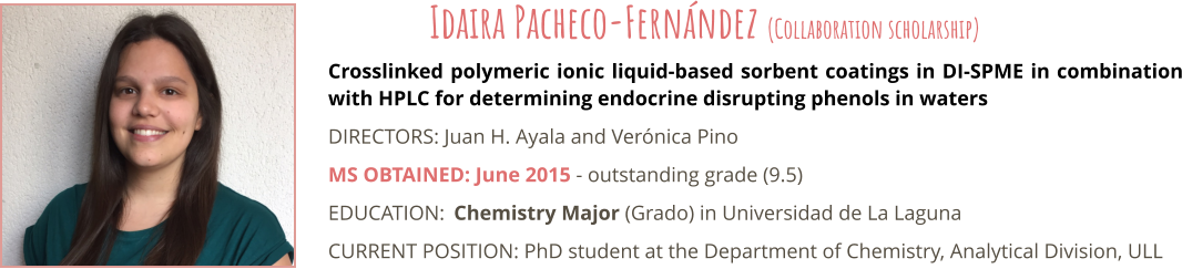 Crosslinked polymeric ionic liquid-based sorbent coatings in DI-SPME in combination with HPLC for determining endocrine disrupting phenols in waters DIRECTORS: Juan H. Ayala and Verónica Pino MS OBTAINED: June 2015 - outstanding grade (9.5) EDUCATION:	Chemistry Major (Grado) in Universidad de La Laguna CURRENT POSITION: PhD student at the Department of Chemistry, Analytical Division, ULL Idaira Pacheco-Fernández (Collaboration scholarship)