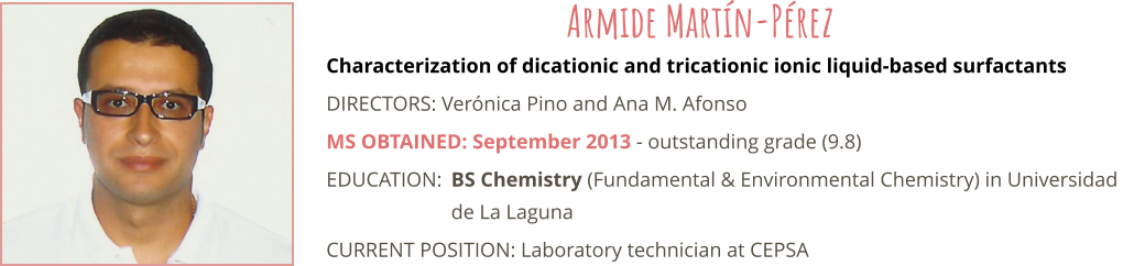 Characterization of dicationic and tricationic ionic liquid-based surfactants DIRECTORS: Verónica Pino and Ana M. Afonso MS OBTAINED: September 2013 - outstanding grade (9.8) EDUCATION:	BS Chemistry (Fundamental & Environmental Chemistry) in Universidad  de La Laguna CURRENT POSITION: Laboratory technician at CEPSA Armide Martín-Pérez