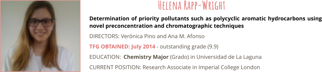 Determination of priority pollutants such as polycyclic aromatic hydrocarbons using novel preconcentration and chromatographic techniques DIRECTORS: Vernica Pino and Ana M. Afonso TFG OBTAINED: July 2014 - outstanding grade (9.9) EDUCATION:	Chemistry Major (Grado) in Universidad de La Laguna CURRENT POSITION: Research Associate in Imperial College London Helena Rapp-Wright
