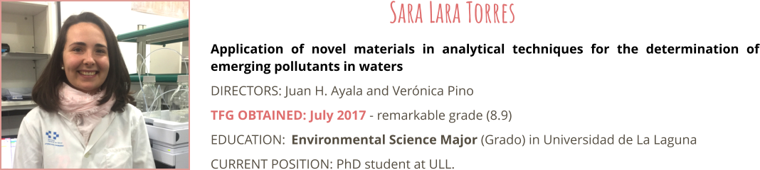 Application of novel materials in analytical techniques for the determination of emerging pollutants in waters DIRECTORS: Juan H. Ayala and Vernica Pino TFG OBTAINED: July 2017 - remarkable grade (8.9) EDUCATION:	Environmental Science Major (Grado) in Universidad de La Laguna CURRENT POSITION: PhD student at ULL.   Sara Lara Torres