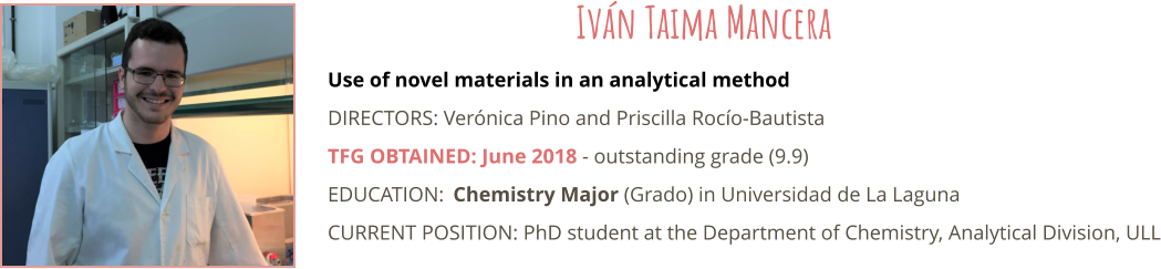 Use of novel materials in an analytical method DIRECTORS: Vernica Pino and Priscilla Roco-Bautista TFG OBTAINED: June 2018 - outstanding grade (9.9) EDUCATION:	Chemistry Major (Grado) in Universidad de La Laguna CURRENT POSITION: PhD student at the Department of Chemistry, Analytical Division, ULL  Ivn Taima Mancera