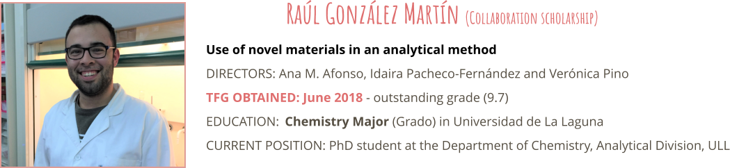 Use of novel materials in an analytical method DIRECTORS: Ana M. Afonso, Idaira Pacheco-Fernndez and Vernica Pino TFG OBTAINED: June 2018 - outstanding grade (9.7) EDUCATION:	Chemistry Major (Grado) in Universidad de La Laguna CURRENT POSITION: PhD student at the Department of Chemistry, Analytical Division, ULL  Ral Gonzlez Martn (Collaboration scholarship)