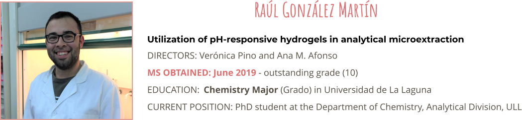 Utilization of pH-responsive hydrogels in analytical microextraction DIRECTORS: Vernica Pino and Ana M. Afonso MS OBTAINED: June 2019 - outstanding grade (10) EDUCATION:	Chemistry Major (Grado) in Universidad de La Laguna CURRENT POSITION: PhD student at the Department of Chemistry, Analytical Division, ULL   Ral Gonzlez Martn