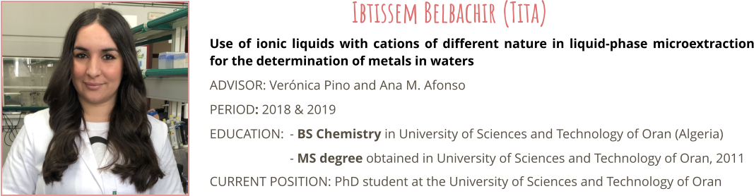 Use of ionic liquids with cations of different nature in liquid-phase microextraction for the determination of metals in waters ADVISOR: Vernica Pino and Ana M. Afonso PERIOD: 2018 & 2019 EDUCATION:	- BS Chemistry in University of Sciences and Technology of Oran (Algeria) - MS degree obtained in University of Sciences and Technology of Oran, 2011 CURRENT POSITION: PhD student at the University of Sciences and Technology of Oran Ibtissem Belbachir (Tita)