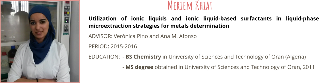 Utilization of ionic liquids and ionic liquid-based surfactants in liquid-phase microextraction strategies for metals determination ADVISOR: Vernica Pino and Ana M. Afonso PERIOD: 2015-2016 EDUCATION:	- BS Chemistry in University of Sciences and Technology of Oran (Algeria) - MS degree obtained in University of Sciences and Technology of Oran, 2011 Meriem Khiat