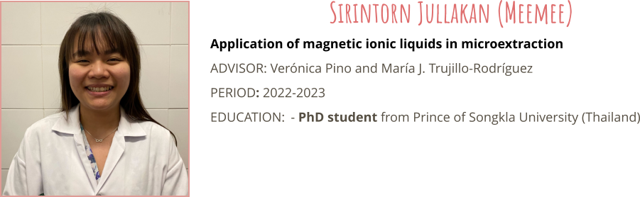 Application of magnetic ionic liquids in microextraction ADVISOR: Vernica Pino and Mara J. Trujillo-Rodrguez PERIOD: 2022-2023 EDUCATION:	- PhD student from Prince of Songkla University (Thailand) Sirintorn Jullakan (Meemee)