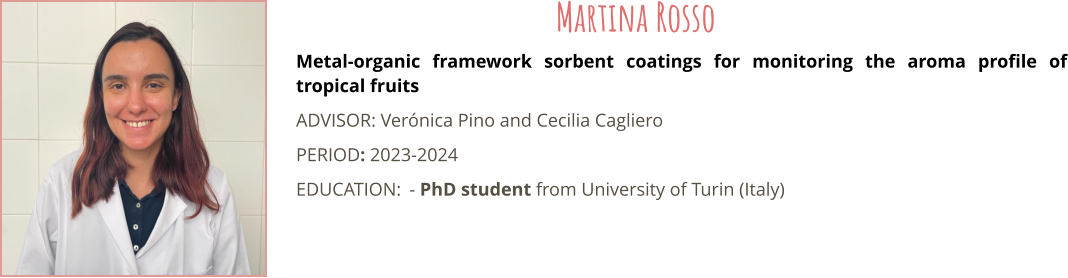 Metal-organic framework sorbent coatings for monitoring the aroma profile of tropical fruits ADVISOR: Vernica Pino and Cecilia Cagliero PERIOD: 2023-2024 EDUCATION:	- PhD student from University of Turin (Italy) Martina Rosso