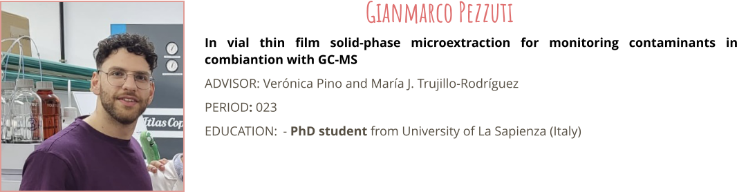 In vial thin film solid-phase microextraction for monitoring contaminants in combiantion with GC-MS ADVISOR: Vernica Pino and Mara J. Trujillo-Rodrguez PERIOD: 023 EDUCATION:	- PhD student from University of La Sapienza (Italy) Gianmarco Pezzuti