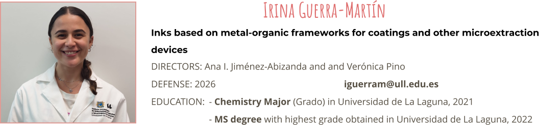 Inks based on metal-organic frameworks for coatings and other microextraction devices DIRECTORS: Ana I. Jimnez-Abizanda and and Vernica Pino DEFENSE: 2026							iguerram@ull.edu.es EDUCATION:	- Chemistry Major (Grado) in Universidad de La Laguna, 2021 - MS degree with highest grade obtained in Universidad de La Laguna, 2022 Irina Guerra-Martn