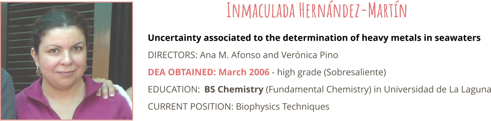 Uncertainty associated to the determination of heavy metals in seawaters DIRECTORS: Ana M. Afonso and Verónica Pino DEA OBTAINED: March 2006 - high grade (Sobresaliente) EDUCATION:	BS Chemistry (Fundamental Chemistry) in Universidad de La Laguna CURRENT POSITION: Biophysics Techniques Inmaculada Hernández-Martín