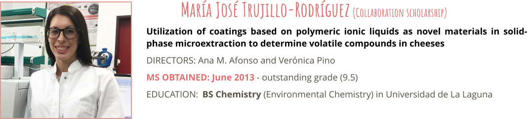 Utilization of coatings based on polymeric ionic liquids as novel materials in solid-phase microextraction to determine volatile compounds in cheeses DIRECTORS: Ana M. Afonso and Verónica Pino MS OBTAINED: June 2013 - outstanding grade (9.5) EDUCATION:	BS Chemistry (Environmental Chemistry) in Universidad de La Laguna María José Trujillo-Rodríguez (Collaboration scholarship)