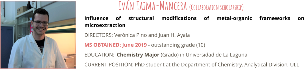 Influence of structural modifications of metal-organic frameworks on microextraction DIRECTORS: Verónica Pino and Juan H. Ayala MS OBTAINED: June 2019 - outstanding grade (10) EDUCATION:	Chemistry Major (Grado) in Universidad de La Laguna CURRENT POSITION: PhD student at the Department of Chemistry, Analytical Division, ULL Iván Taima-Mancera (Collaboration scholarship)