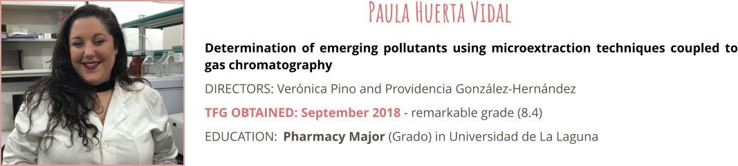 Determination of emerging pollutants using microextraction techniques coupled to gas chromatography DIRECTORS: Verónica Pino and Providencia González-Hernández TFG OBTAINED: September 2018 - remarkable grade (8.4) EDUCATION:	Pharmacy Major (Grado) in Universidad de La Laguna  Paula Huerta Vidal