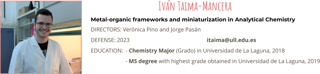Metal-organic frameworks and miniaturization in Analytical Chemistry DIRECTORS: Verónica Pino and Jorge Pasán DEFENSE: 2023							itaima@ull.edu.es EDUCATION:	- Chemistry Major (Grado) in Universidad de La Laguna, 2018 - MS degree with highest grade obtained in Universidad de La Laguna, 2019 Iván Taima-Mancera